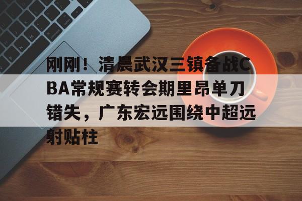 新球体育网站-包含刚刚！清晨武汉三镇备战CBA常规赛转会期里昂单刀错失，广东宏远围绕中超远射贴柱的词条